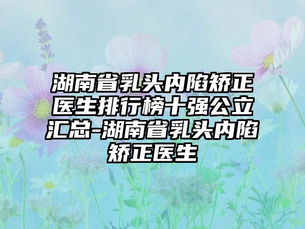 湖南省乳头内陷矫正医生排行榜十强公立汇总-湖南省乳头内陷矫正医生