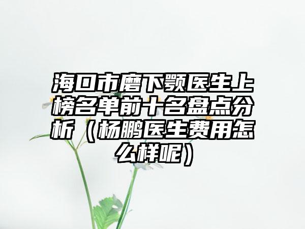 海口市磨下颚医生上榜名单前十名盘点分析（杨鹏医生费用怎么样呢）