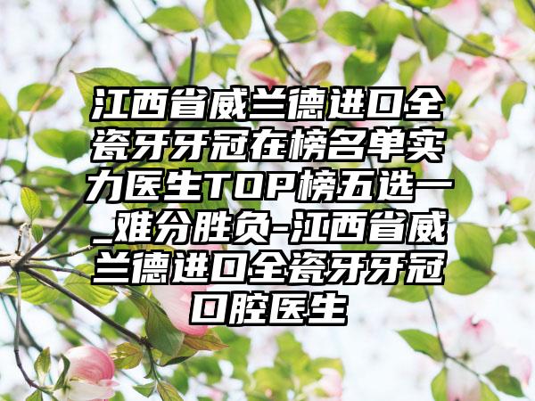 江西省威兰德进口全瓷牙牙冠在榜名单实力医生TOP榜五选一_难分胜负-江西省威兰德进口全瓷牙牙冠口腔医生