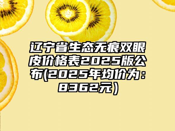 辽宁省生态无痕双眼皮价格表2025版公布(2025年均价为：8362元）