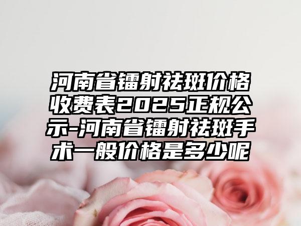 河南省镭射祛斑价格收费表2025正规公示-河南省镭射祛斑手术一般价格是多少呢