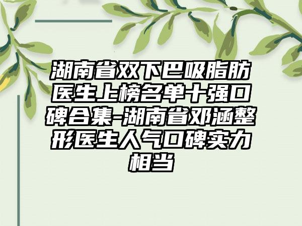 湖南省双下巴吸脂肪医生上榜名单十强口碑合集-湖南省邓涵整形医生人气口碑实力相当