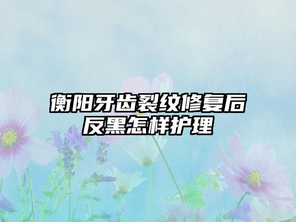 衡阳牙齿裂纹修复后反黑怎样护理