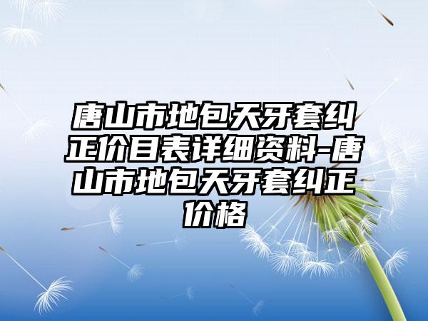 唐山市地包天牙套纠正价目表详细资料-唐山市地包天牙套纠正价格