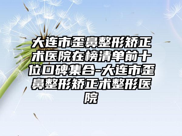 大连市歪鼻整形矫正术医院在榜清单前十位口碑集合-大连市歪鼻整形矫正术整形医院