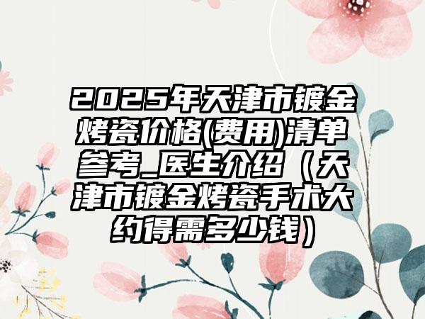 2025年天津市镀金烤瓷价格(费用)清单参考_医生介绍（天津市镀金烤瓷手术大约得需多少钱）