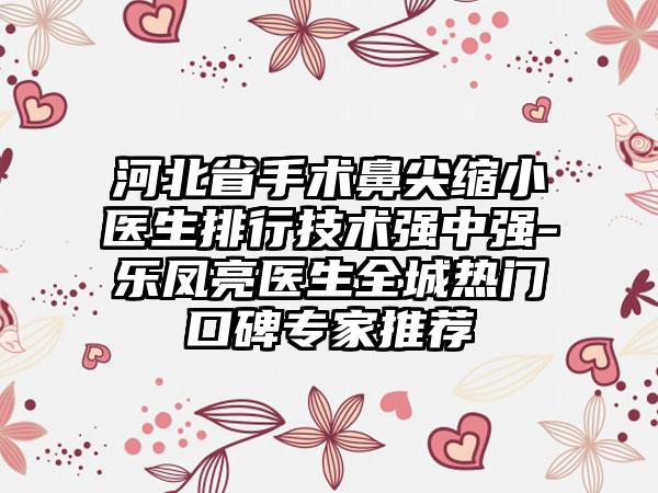 河北省手术鼻尖缩小医生排行技术强中强-乐凤亮医生全城热门口碑专家推荐