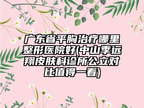 广东省平胸治疗哪里整形医院好(中山季远翔皮肤科诊所公立对比值得一看)