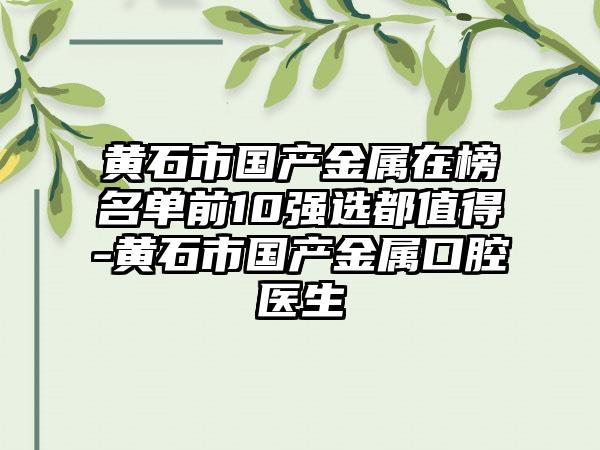 黄石市国产金属在榜名单前10强选都值得-黄石市国产金属口腔医生