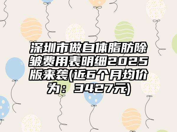 深圳市做自体脂肪除皱费用表明细2025版来袭(近6个月均价为：3427元)