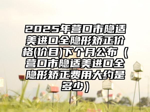 2025年营口市隐适美进口全隐形矫正价格(价目)下个月公布（营口市隐适美进口全隐形矫正费用大约是多少）