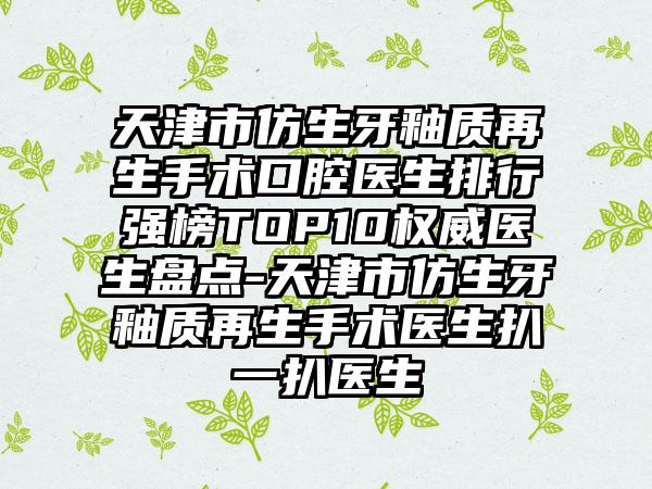 天津市仿生牙釉质再生手术口腔医生排行强榜TOP10权威医生盘点-天津市仿生牙釉质再生手术医生扒一扒医生