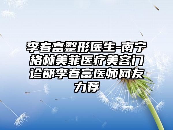 李春富整形医生-南宁格林美菲医疗美容门诊部李春富医师网友力荐