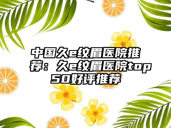 中国久e纹眉医院推荐：久e纹眉医院top50好评推荐