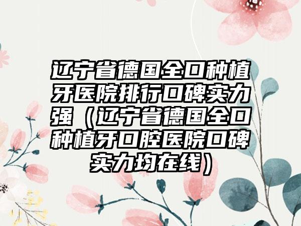 辽宁省德国全口种植牙医院排行口碑实力强（辽宁省德国全口种植牙口腔医院口碑实力均在线）