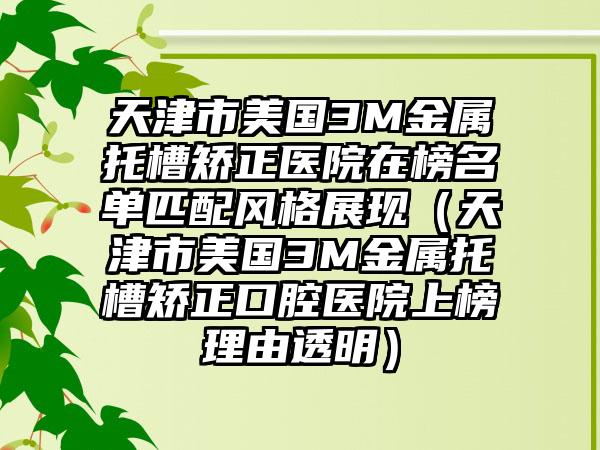 天津市美国3M金属托槽矫正医院在榜名单匹配风格展现（天津市美国3M金属托槽矫正口腔医院上榜理由透明）