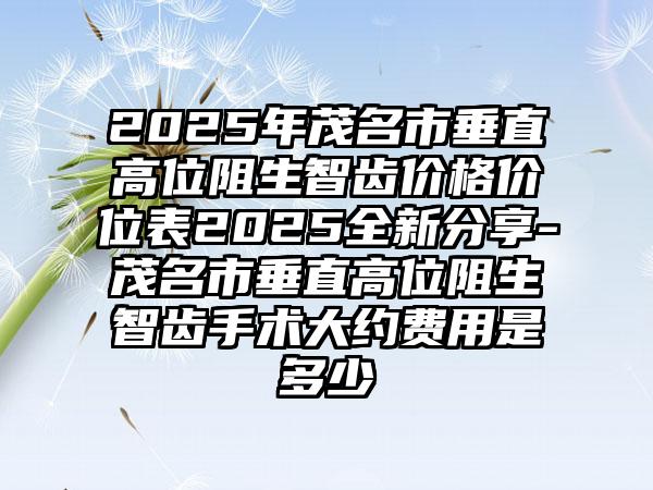 2025年茂名市垂直高位阻生智齿价格价位表2025全新分享-茂名市垂直高位阻生智齿手术大约费用是多少