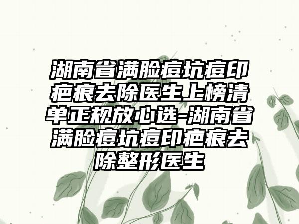 湖南省满脸痘坑痘印疤痕去除医生上榜清单正规放心选-湖南省满脸痘坑痘印疤痕去除整形医生