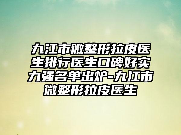 九江市微整形拉皮医生排行医生口碑好实力强名单出炉-九江市微整形拉皮医生