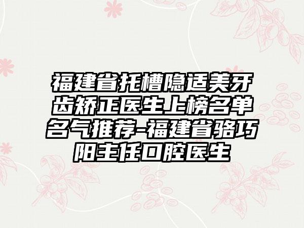 福建省托槽隐适美牙齿矫正医生上榜名单名气推荐-福建省骆巧阳主任口腔医生