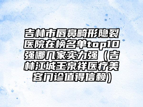 吉林市唇鼻畸形隐裂医院在榜名单top10强哪几家实力强（吉林江城王泉祥医疗美容门诊值得信赖）