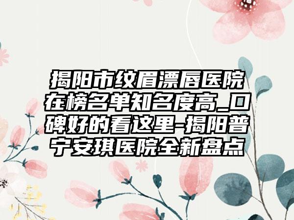 揭阳市纹眉漂唇医院在榜名单知名度高_口碑好的看这里-揭阳普宁安琪医院全新盘点