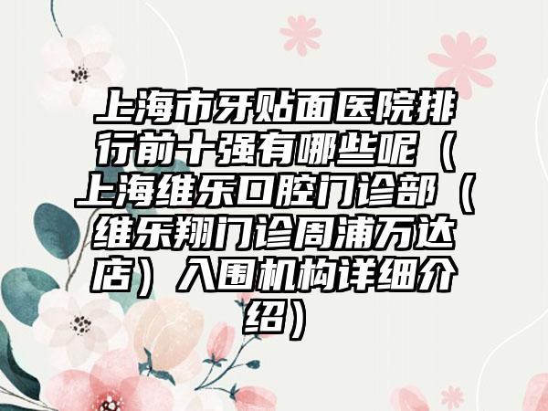 上海市牙贴面医院排行前十强有哪些呢（上海维乐口腔门诊部（维乐翔门诊周浦万达店）入围机构详细介绍）