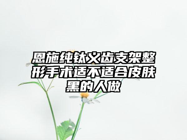 恩施纯钛义齿支架整形手术适不适合皮肤黑的人做