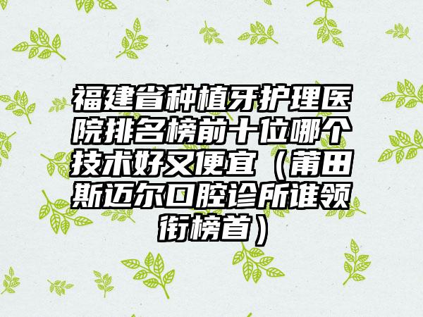 福建省种植牙护理医院排名榜前十位哪个技术好又便宜（莆田斯迈尔口腔诊所谁领衔榜首）