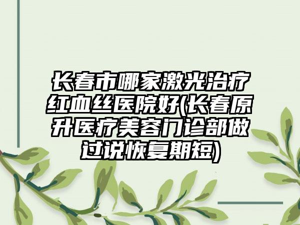 长春市哪家激光治疗红血丝医院好(长春原升医疗美容门诊部做过说恢复期短)