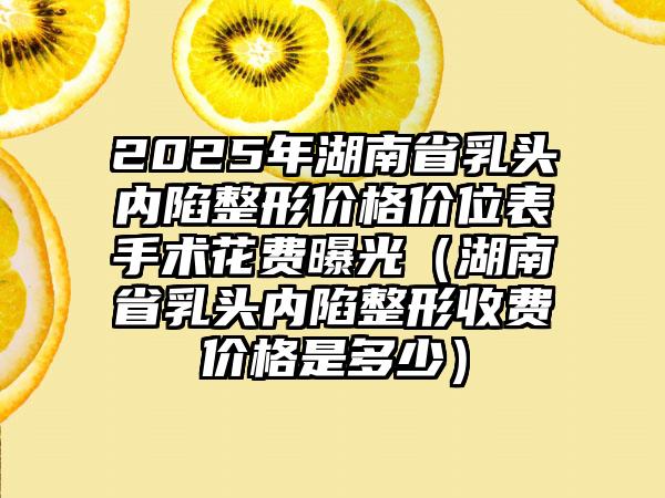 2025年湖南省乳头内陷整形价格价位表手术花费曝光（湖南省乳头内陷整形收费价格是多少）