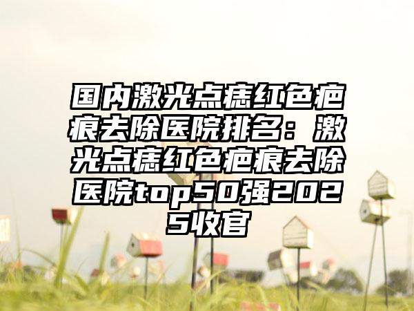 国内激光点痣红色疤痕去除医院排名：激光点痣红色疤痕去除医院top50强2025收官