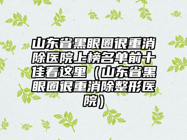 山东省黑眼圈很重消除医院上榜名单前十佳看这里（山东省黑眼圈很重消除整形医院）