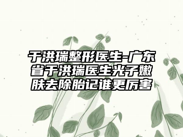 于洪瑞整形医生-广东省于洪瑞医生光子嫩肤去除胎记谁更厉害