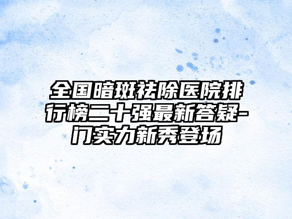 全国暗斑祛除医院排行榜二十强最新答疑-门实力新秀登场