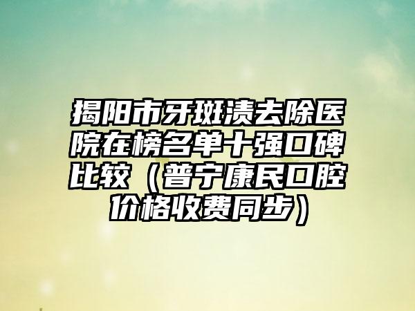 揭阳市牙斑渍去除医院在榜名单十强口碑比较（普宁康民口腔价格收费同步）