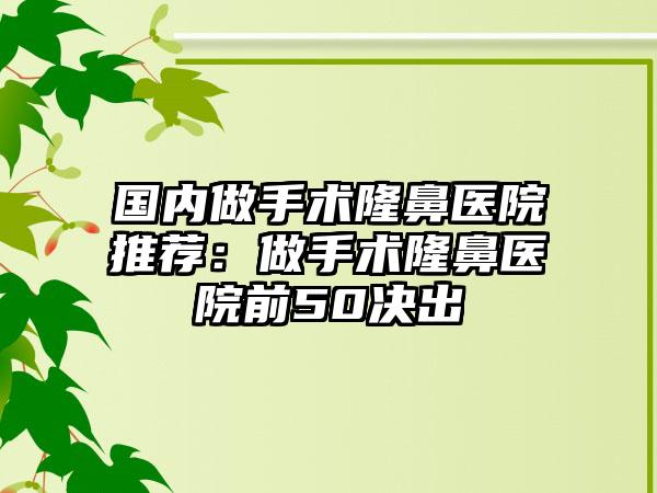 国内做手术隆鼻医院推荐：做手术隆鼻医院前50决出