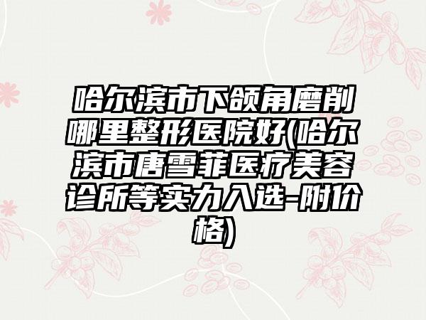 哈尔滨市下颌角磨削哪里整形医院好(哈尔滨市唐雪菲医疗美容诊所等实力入选-附价格)