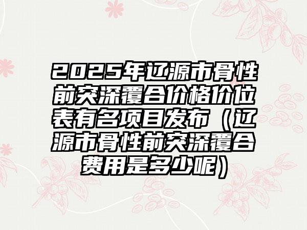 2025年辽源市骨性前突深覆合价格价位表有名项目发布（辽源市骨性前突深覆合费用是多少呢）