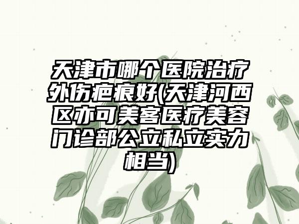 天津市哪个医院治疗外伤疤痕好(天津河西区亦可美客医疗美容门诊部公立私立实力相当)