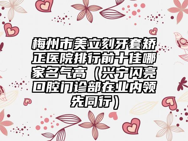 梅州市美立刻牙套矫正医院排行前十佳哪家名气高（兴宁闪亮口腔门诊部在业内领先同行）