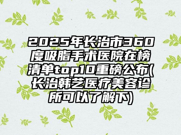 2025年长治市360度吸脂手术医院在榜清单top10重磅公布(长治韩艺医疗美容诊所可以了解下)