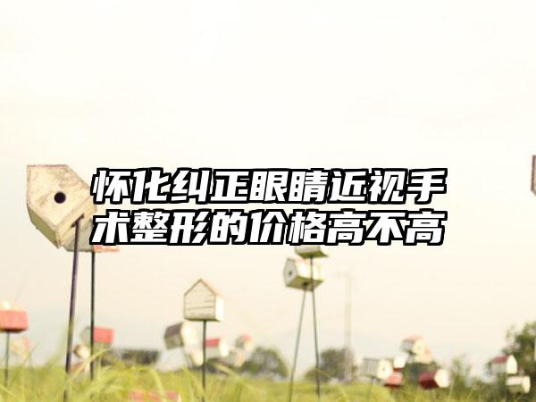 怀化纠正眼睛近视手术整形的价格高不高