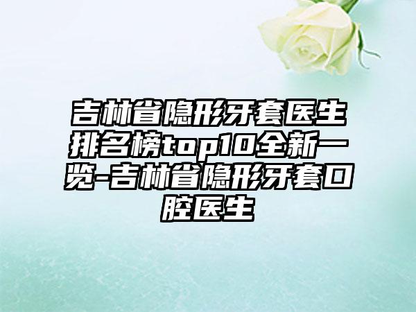 吉林省隐形牙套医生排名榜top10全新一览-吉林省隐形牙套口腔医生