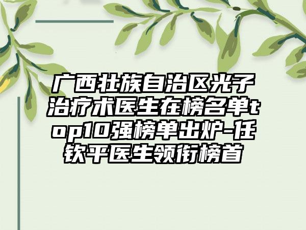 广西壮族自治区光子治疗术医生在榜名单top10强榜单出炉-任钦平医生领衔榜首