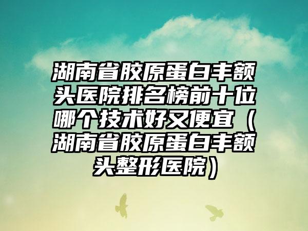 湖南省胶原蛋白丰额头医院排名榜前十位哪个技术好又便宜（湖南省胶原蛋白丰额头整形医院）