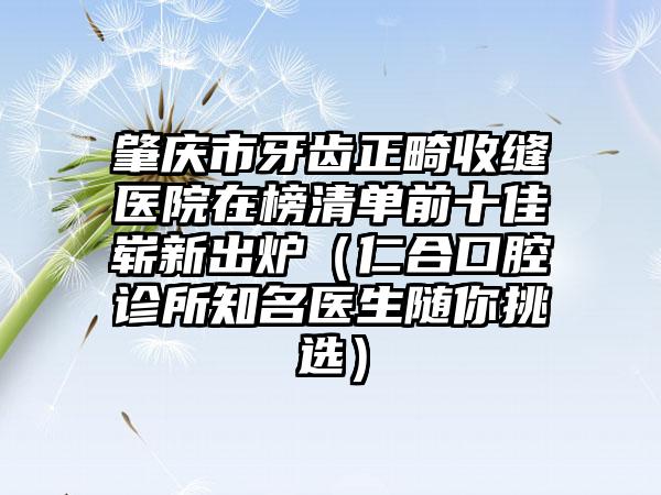 肇庆市牙齿正畸收缝医院在榜清单前十佳崭新出炉（仁合口腔诊所知名医生随你挑选）