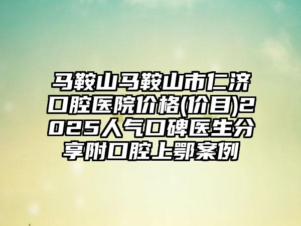 马鞍山马鞍山市仁济口腔医院价格(价目)2025人气口碑医生分享附口腔上鄂案例