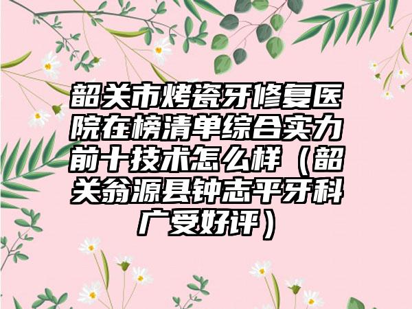 韶关市烤瓷牙修复医院在榜清单综合实力前十技术怎么样（韶关翁源县钟志平牙科广受好评）