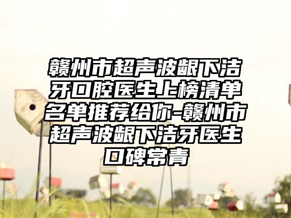 赣州市超声波龈下洁牙口腔医生上榜清单名单推荐给你-赣州市超声波龈下洁牙医生口碑常青